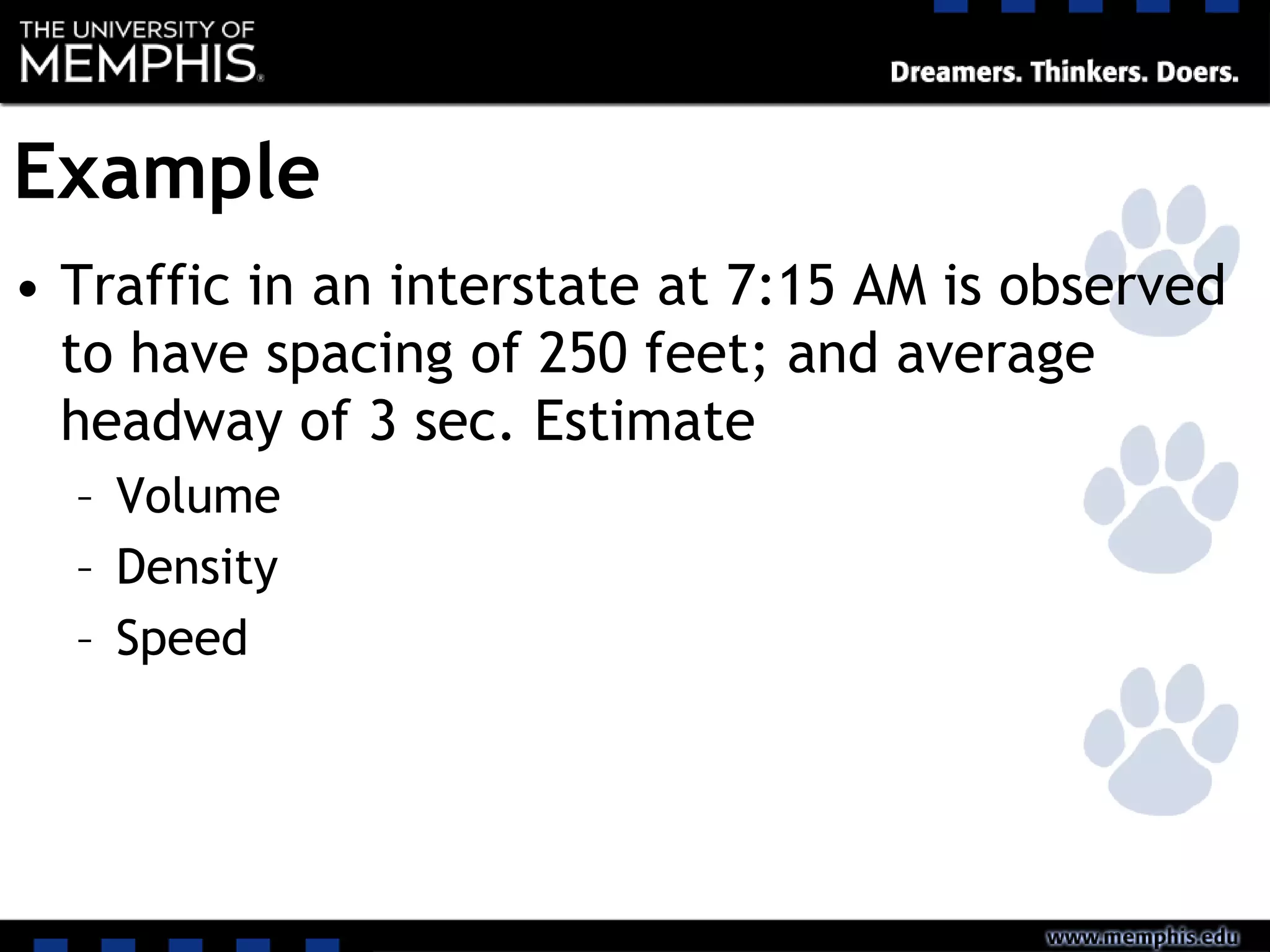 Example
• Traffic in an interstate at 7:15 AM is observed
to have spacing of 250 feet; and average
headway of 3 sec. Estimate
– Volume
– Density
– Speed
 