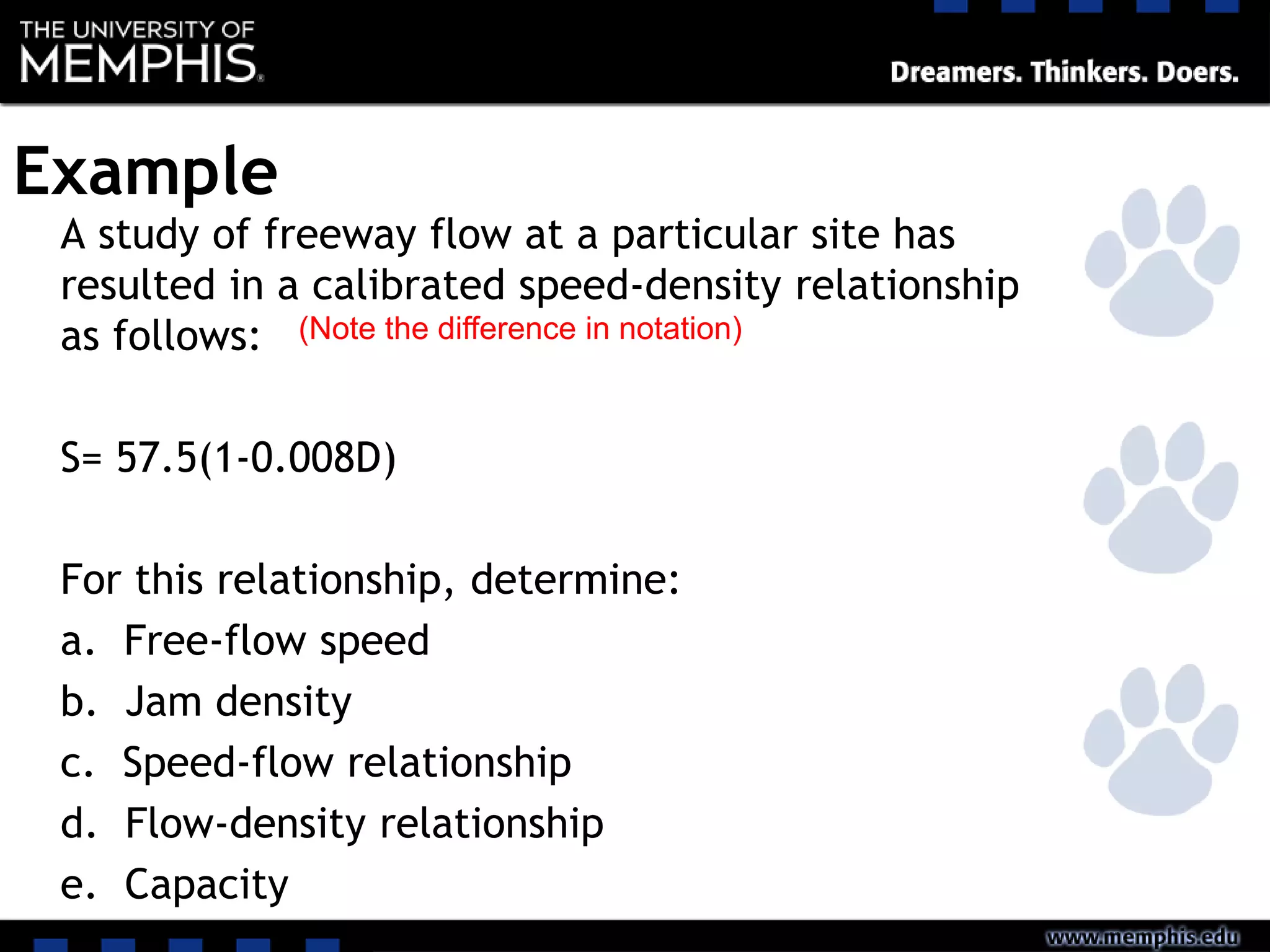 Example
A study of freeway flow at a particular site has
resulted in a calibrated speed-density relationship
as follows:
S= 57.5(1-0.008D)
For this relationship, determine:
a. Free-flow speed
b. Jam density
c. Speed-flow relationship
d. Flow-density relationship
e. Capacity
(Note the difference in notation)
 