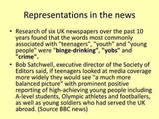 Representations in the news
• Research of six UK newspapers over the past 10
years found that the words most commonly
associated with "teenagers", "youth" and "young
people" were "binge-drinking", "yobs" and
"crime".
• Bob Satchwell, executive director of the Society of
Editors said, if teenagers looked at media coverage
more widely they would see "a much more
balanced picture" with prominent positive
reporting of high-achieving young people including
A-level students, Olympic athletes and footballers,
as well as young soldiers who had served the UK
abroad. (Source BBC news)
 