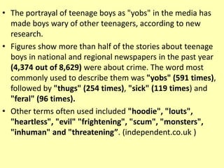 • The portrayal of teenage boys as "yobs" in the media has
made boys wary of other teenagers, according to new
research.
• Figures show more than half of the stories about teenage
boys in national and regional newspapers in the past year
(4,374 out of 8,629) were about crime. The word most
commonly used to describe them was "yobs" (591 times),
followed by "thugs" (254 times), "sick" (119 times) and
"feral" (96 times).
• Other terms often used included "hoodie", "louts",
"heartless", "evil" "frightening", "scum", "monsters",
"inhuman" and "threatening”. (independent.co.uk )
 