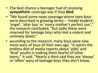 • The best chance a teenager had of receiving
sympathetic coverage was if they died.
• "We found some news coverage where teen boys
were described in glowing terms – 'model student',
'angel', 'altar boy' or 'every mother's perfect son',"
the research concluded, "but sadly these were
reserved for teenage boys who met a violent and
untimely death.”
• according to the research, many boys were now
more wary of boys of their own age. "It seems the
endless diet of media reports about 'yobs' and
'feral' youths is making them fearful of other
teens," it said. "Nearly a third said they are 'always'
or 'often' wary of teenage boys they don't know.
 