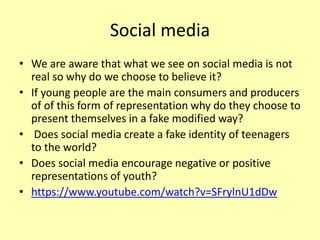 Social media
• We are aware that what we see on social media is not
real so why do we choose to believe it?
• If young people are the main consumers and producers
of of this form of representation why do they choose to
present themselves in a fake modified way?
• Does social media create a fake identity of teenagers
to the world?
• Does social media encourage negative or positive
representations of youth?
• https://www.youtube.com/watch?v=SFrylnU1dDw
 