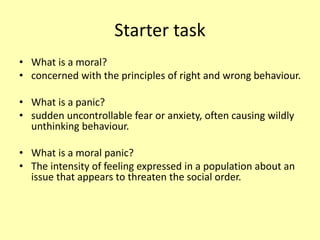 Starter task
• What is a moral?
• concerned with the principles of right and wrong behaviour.
• What is a panic?
• sudden uncontrollable fear or anxiety, often causing wildly
unthinking behaviour.
• What is a moral panic?
• The intensity of feeling expressed in a population about an
issue that appears to threaten the social order.
 
