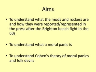 Aims
• To understand what the mods and rockers are
and how they were reported/represented in
the press after the Brighton beach fight in the
60s
• To understand what a moral panic is
• To understand Cohen's theory of moral panics
and folk devils
 