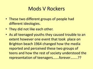Mods V Rockers
• These two different groups of people had
different ideologies.
• They did not like each other.
• As all teenaged youths they caused trouble to an
extent however one event that took place on
Brighton beach 1964 changed how the media
reported and perceived these two groups of
teens and how the rest of society understood the
representation of teenagers…….forever……..??
 