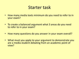 Starter task
• How many media texts minimum do you need to refer to in
your exam?
• To create a balanced argument what 3 areas do you need
to refer to in your exam?
• How many questions do you answer in your exam overall?
• What must you apply to your argument to demonstrate you
are a media student debating from an academic point of
view?
 