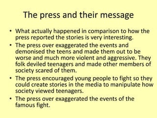 The press and their message
• What actually happened in comparison to how the
press reported the stories is very interesting.
• The press over exaggerated the events and
demonised the teens and made them out to be
worse and much more violent and aggressive. They
folk deviled teenagers and made other members of
society scared of them.
• The press encouraged young people to fight so they
could create stories in the media to manipulate how
society viewed teenagers.
• The press over exaggerated the events of the
famous fight.
 