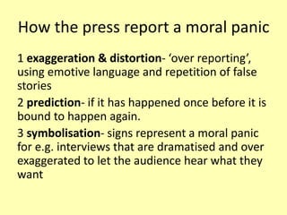 How the press report a moral panic
1 exaggeration & distortion- ‘over reporting’,
using emotive language and repetition of false
stories
2 prediction- if it has happened once before it is
bound to happen again.
3 symbolisation- signs represent a moral panic
for e.g. interviews that are dramatised and over
exaggerated to let the audience hear what they
want
 