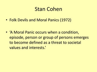 Stan Cohen
• Folk Devils and Moral Panics (1972)
• ‘A Moral Panic occurs when a condition,
episode, person or group of persons emerges
to become defined as a threat to societal
values and interests.’
 