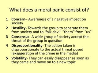 What does a moral panic consist of?
1 Concern– Awareness of a negative impact on
society
2 Hostility- Towards the group to separate them
from society and to ‘folk devil’ “them” from “us”
3 Consensus- A wide group of society accept the
threat of the group in question
4 Disproportionality- The action taken is
disproportionate to the actual threat posed
(exaggeration of the crime in the media)
5 Volatility- They can easily disappear as soon as
they came and move on to a new topic
 
