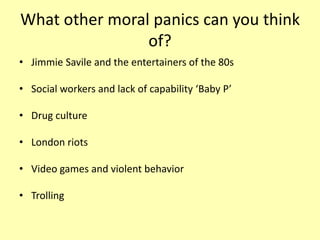 What other moral panics can you think
of?
• Jimmie Savile and the entertainers of the 80s
• Social workers and lack of capability ‘Baby P’
• Drug culture
• London riots
• Video games and violent behavior
• Trolling
 