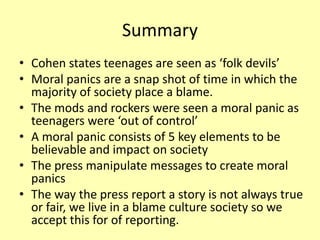 Summary
• Cohen states teenages are seen as ‘folk devils’
• Moral panics are a snap shot of time in which the
majority of society place a blame.
• The mods and rockers were seen a moral panic as
teenagers were ‘out of control’
• A moral panic consists of 5 key elements to be
believable and impact on society
• The press manipulate messages to create moral
panics
• The way the press report a story is not always true
or fair, we live in a blame culture society so we
accept this for of reporting.
 