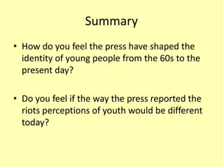 Summary
• How do you feel the press have shaped the
identity of young people from the 60s to the
present day?
• Do you feel if the way the press reported the
riots perceptions of youth would be different
today?
 