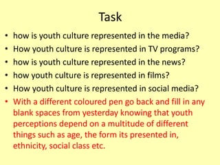Task
• how is youth culture represented in the media?
• How youth culture is represented in TV programs?
• how is youth culture represented in the news?
• how youth culture is represented in films?
• How youth culture is represented in social media?
• With a different coloured pen go back and fill in any
blank spaces from yesterday knowing that youth
perceptions depend on a multitude of different
things such as age, the form its presented in,
ethnicity, social class etc.
 