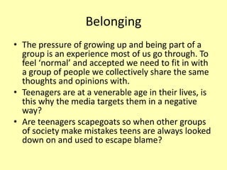 Belonging
• The pressure of growing up and being part of a
group is an experience most of us go through. To
feel ‘normal’ and accepted we need to fit in with
a group of people we collectively share the same
thoughts and opinions with.
• Teenagers are at a venerable age in their lives, is
this why the media targets them in a negative
way?
• Are teenagers scapegoats so when other groups
of society make mistakes teens are always looked
down on and used to escape blame?
 