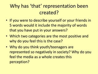Why has ‘that’ representation been
created?
• If you were to describe yourself or your friends in
5 words would it include the majority of words
that you have put in your answers?
• Which two categories are the most positive and
why do you feel this is the case?
• Why do you think youth/teenagers are
represented so negatively in society? Why do you
feel the media as a whole creates this
perception?
 