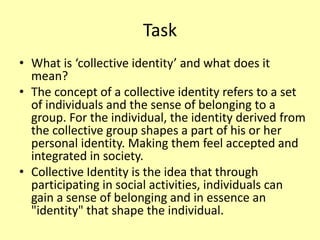 Task
• What is ‘collective identity’ and what does it
mean?
• The concept of a collective identity refers to a set
of individuals and the sense of belonging to a
group. For the individual, the identity derived from
the collective group shapes a part of his or her
personal identity. Making them feel accepted and
integrated in society.
• Collective Identity is the idea that through
participating in social activities, individuals can
gain a sense of belonging and in essence an
"identity" that shape the individual.
 