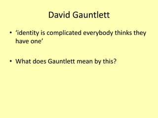 David Gauntlett
• ‘identity is complicated everybody thinks they
have one’
• What does Gauntlett mean by this?
 