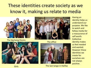 These identities create society as we
know it, making us relate to media
Having an
identity helps us
understand our
purpose. We like
to watch and
follow media for
a reassurance of
self worth.
Collective
identity makes
us feel needed
and wanted.
However these
identities we
create for
ourselves are
not always
positive.
The big bang theory
The office
Girls The last tango in Halifax
 