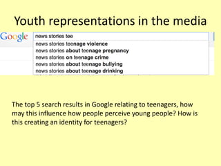Youth representations in the media
The top 5 search results in Google relating to teenagers, how
may this influence how people perceive young people? How is
this creating an identity for teenagers?
 