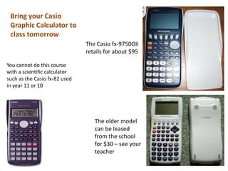 Bring your Casio
 Graphic Calculator to
 class tomorrow
                               The Casio fx-9750GII
                               retails for about $95

You cannot do this course
with a scientific calculator
such as the Casio fx-82 used
in year 11 or 10




                                  The older model
                                  can be leased
                                  from the school
                                  for $30 – see your
                                  teacher
 
