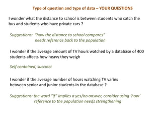 Type of question and type of data – YOUR QUESTIONS

I wonder what the distance to school is between students who catch the
bus and students who have private cars ?

Suggestions: “how the distance to school compares”
             needs reference back to the population

I wonder if the average amount of TV hours watched by a database of 400
students affects how heavy they weigh

Self contained, succinct

I wonder if the average number of hours watching TV varies
between senior and junior students in the database ?

Suggestions: the word “if” implies a yes/no answer, consider using ‘how’
             reference to the population needs strengthening
 