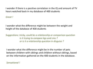 I wonder if there is a positive correlation in the IQ and amount of TV
hours watched back in my database of 400 students

Great !


I wonder what the difference might be between the weight and
height of the database of 400 students

Suggestions: tricky, could be a relationship or comparison question
             is it trying to compare kgs and cms ?
             or is it a relationship question in disguise ?


I wonder what the difference might be in the number of pets
between children with siblings and children without siblings, based
on the information gathered on the 400 students in the database.

Sensational !
 