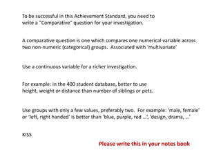 To be successful in this Achievement Standard, you need to
write a “Comparative” question for your investigation.


A comparative question is one which compares one numerical variable across
two non-numeric (categorical) groups. Associated with ‘multivariate’


Use a continuous variable for a richer investigation.


For example: in the 400 student database, better to use
height, weight or distance than number of siblings or pets.


Use groups with only a few values, preferably two. For example: ‘male, female’
or ‘left, right handed’ is better than ‘blue, purple, red …’, ‘design, drama, …’


KISS
                                   Please write this in your notes book
 