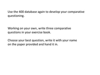 Use the 400 database again to develop your comparative
questioning.


Working on your own, write three comparative
questions in your exercise book.

Choose your best question, write it with your name
on the paper provided and hand it in.
 