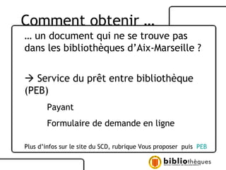 …  un document qui ne se trouve pas dans les bibliothèques d’Aix-Marseille ?    Service du prêt entre bibliothèque (PEB) Payant  Formulaire de demande en ligne Plus d’infos sur le site du SCD, rubrique Vous proposer  puis  PEB Comment obtenir …  