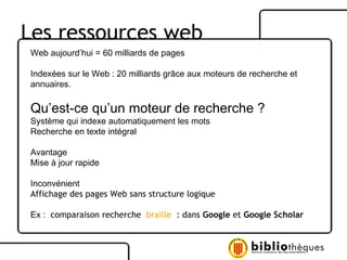 Les ressources web Web aujourd’hui = 60 milliards de pages Indexées sur le Web : 20 milliards grâce aux moteurs de recherche et annuaires. Qu’est-ce qu’un moteur de recherche ? Système qui indexe automatiquement les mots Recherche en texte intégral Avantage Mise à jour rapide Inconvénient Affichage des pages Web sans structure logique Ex :  comparaison recherche  braille  : dans  Google  et  Google Scholar 