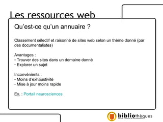 Les ressources web Qu’est-ce qu’un annuaire ? Classement sélectif et raisonné de sites web selon un thème donné (par des documentalistes) Avantages : Trouver des sites dans un domaine donné  Explorer un sujet Inconvénients :  Moins d’exhaustivité Mise à jour moins rapide Ex. :  Portail neurosciences 