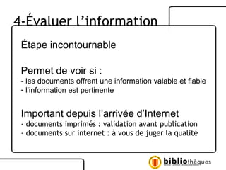 Étape incontournable  Permet de voir si : - les documents offrent une information valable et fiable l’information est pertinente Important depuis l’arrivée d’Internet - documents imprimés : validation avant publication  - documents sur internet : à vous de juger la qualité 4-Évaluer l’information 