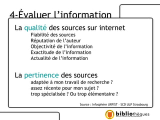 La  qualité  des sources sur internet Fiabilité des sources Réputation de l’auteur Objectivité de l’information Exactitude de l’information Actualité de l’information La  pertinence  des sources adaptée à mon travail de recherche ?  assez récente pour mon sujet ?  trop spécialisée ? Ou trop élémentaire ?  Source : Infosphère URFIST – SCD ULP Strasbourg 4-Évaluer l’information 