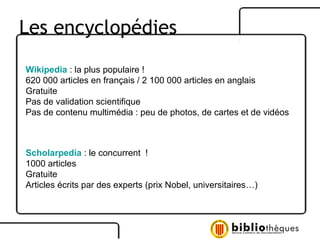 Les encyclopédies Wikipedia  : la plus populaire ! 620 000 articles en français / 2 100 000 articles en anglais Gratuite Pas de validation scientifique  Pas de contenu multimédia : peu de photos, de cartes et de vidéos Scholarpedia   : le concurrent  ! 1000 articles Gratuite Articles écrits par des experts (prix Nobel, universitaires…) 
