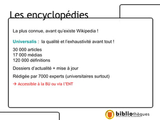 Les encyclopédies La plus connue, avant qu’existe Wikipedia ! Universalis   :  la qualité et l’exhaustivité avant tout !  30 000 articles 17 000 médias 120 000 définitions Dossiers d’actualité + mise à jour Rédigée par 7000 experts (universitaires surtout)    Accessible à la BU ou via l’ENT 