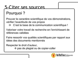 Pourquoi ? Prouver le caractère scientifique de vos démonstrations, vérifier l’exactitude de vos propos    C’est la base de la communication scientifique ! Valoriser votre travail de recherche en l’enrichissant de références validées Faire ressortir vos qualités scientifiques par rapport aux idées des documents mentionnés Respecter le droit d’auteur,     pas de plagiat ou de copier-coller 5-Citer ses sources 