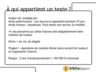 Auteur est  protégé par :  droits patrimoniaux : son œuvre lui appartient pendant 70 ans. droits moraux : perpétuels. Peut retirer son œuvre, la modifier.     une personne qui utilise l’œuvre doit obligatoirement faire mention de l’auteur Sinon = du vol, du plagiat Plagiat =  reproduire de manière illicite (sans accord de l’auteur) et s’approprier l’œuvre. Risque : 2 ans d’emprisonnement + 150 000 € d’amende À  qui appartient un texte ? 