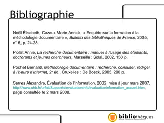 Noël Élisabeth, Cazaux Marie-Annick, « Enquête sur la formation à la  méthodologie documentaire »,  Bulletin des bibliothèques de France , 2005,  n° 6, p. 24-28. Piolat Annie,  La recherche documentaire : manuel à l’usage des étudiants, doctorants et jeunes chercheurs,  Marseille : Solal, 2002, 150 p. Pochet Bernard,  Méthodologie documentaire : recherche, consulter, rédiger  à l’heure d’Internet,  2 e  éd., Bruxelles : De Boeck, 2005, 200 p. Serres Alexandre, Évaluation de l'information, 2002, mise à jour mars 2007, http://www.uhb.fr/urfist/Supports/evaluationinfo/evaluationinformation_accueil.htm ,  page consultée le 2 mars 2008.  Bibliographie 