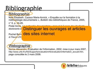 Bibliographie Noël Élisabeth, Cazaux Marie-Annick, « Enquête sur la formation à la  méthodologie documentaire »,  Bulletin des bibliothèques de France , 2005,  n° 6, p. 24-28 . Piolat Annie,  La recherche documentaire : manuel à l’usage des étudiants, doctorants et jeunes chercheurs,  Marseille : Solal, 2002, 150 p. Pochet Bernard,  Méthodologie documentaire : recherche, consulter, rédiger  à l’heure d’Internet,  2 e  éd., Bruxelles : De Boeck, 2005, 200 p. Webographie Serres Alexandre, Évaluation de l'information, 2002, mise à jour mars 2007, http://www.uhb.fr/urfist/Supports/evaluationinfo/evaluationinformation_accueil.htm,  page consultée le 2 mars 2008.  Distinguer les ouvrages et articles des sites internet Bibliographie 