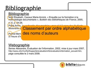 Bibliographie Noël Élisabeth, Cazaux Marie-Annick, « Enquête sur la formation à la  méthodologie documentaire »,  Bulletin des bibliothèques de France , 2005,  n° 6, p. 24-28 . Piolat Annie,  La recherche documentaire : manuel à l’usage des étudiants, doctorants et jeunes chercheurs,  Marseille : Solal, 2002, 150 p. Pochet Bernard,  Méthodologie documentaire : recherche, consulter, rédiger  à l’heure d’Internet,  2 e  éd., Bruxelles : De Boeck, 2005, 200 p. Webographie Serres Alexandre, Évaluation de l'information, 2002, mise à jour mars 2007, http://www.uhb.fr/urfist/Supports/evaluationinfo/evaluationinformation_accueil.htm,  page consultée le 2 mars 2008.  Classement par ordre alphabétique des noms d’auteurs Bibliographie 