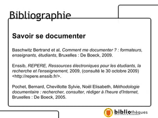 Savoir se documenter Baschwitz Bertrand et al,  Comment me documenter ? : formateurs, enseignants, étudiants , Bruxelles : De Boeck, 2009. Enssib,  REPERE, Ressources électroniques pour les étudiants, la recherche et l'enseignement,  2009, (consulté le 30 octobre 2009)  <http://repere.enssib.fr/>. Pochet, Bernard, Chevillotte Sylvie, Noël Elisabeth,  Méthodologie documentaire : rechercher, consulter, rédiger à l'heure d'Internet , Bruxelles : De Boeck, 2005. Bibliographie 