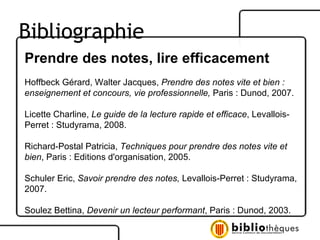 Prendre des notes, lire efficacement Hoffbeck Gérard, Walter Jacques,  Prendre des notes vite et bien : enseignement et concours, vie professionnelle,  Paris : Dunod, 2007. Licette Charline,  Le guide de la lecture rapide et efficace , Levallois-Perret : Studyrama, 2008. Richard-Postal Patricia,  Techniques pour prendre des notes vite et bien , Paris : Editions d'organisation, 2005. Schuler Eric,  Savoir prendre des notes,  Levallois-Perret : Studyrama, 2007. Soulez Bettina,  Devenir un lecteur performant , Paris : Dunod, 2003. Bibliographie 