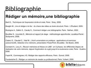 Rédiger un mémoire,une bibliographie Baril D.,  Techniques de l'expression écrite et orale,  Paris : Sirey, 2008. Boeglin M.,  Lire et rédiger à la fac : du chaos des idées au texte structuré , Paris : L'Étudiant, 2005. Boulogne A., Dalbin S., Cacaly S.,  Comment rédiger une bibliographie , Paris : Nathan, 2002. Boutillier S., Uzunidis D.,  Mémoire et rapport de stage : méthodologie approfondie,  Levallois-Perret : Studyrama, 2008. Cislaru G., Claudel C., Vlad M.,  L'écrit universitaire en pratique : applications et exercices autocorrectifs, rédaction d'un mémoire, présentation PowerPoint , Bruxelles : De Boeck, 2009. Constant A., Levy A.,  Réussir mémoires et thèses en LMD : en 5 phases, les différentes étapes de réalisation de votre mémoire, depuis l'exploration du sujet jusqu'à la soutenance orale,  Paris : Gualino, 2006. Fayet M., Commeignes J-D,  Rédiger des rapports efficaces , Paris : Dunod, 2009. Fondanèche D.,  Rédiger un mémoire de master ou professionnel , Paris: Vuibert, 2009. Bibliographie 