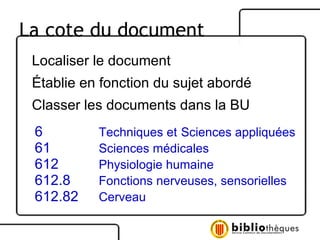 Localiser le document Établie en fonction du sujet abordé Classer les documents dans la BU 6 Techniques et   Sciences appliquées 61 Sciences médicales 612 Physiologie humaine 612.8 Fonctions nerveuses, sensorielles 612.82 Cerveau La cote du document 