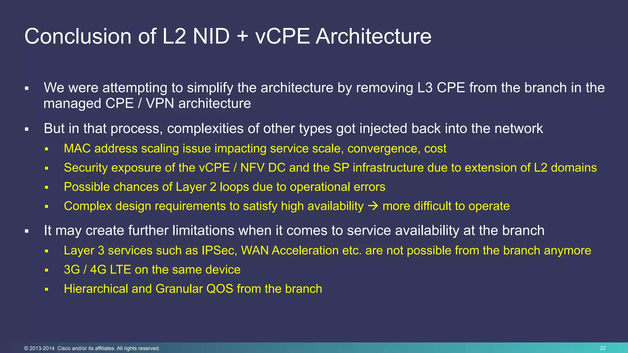 22© 2013-2014 Cisco and/or its affiliates. All rights reserved.
Conclusion of L2 NID + vCPE Architecture
§  We were attempting to simplify the architecture by removing L3 CPE from the branch in the
managed CPE / VPN architecture
§  But in that process, complexities of other types got injected back into the network
§  MAC address scaling issue impacting service scale, convergence, cost
§  Security exposure of the vCPE / NFV DC and the SP infrastructure due to extension of L2 domains
§  Possible chances of Layer 2 loops due to operational errors
§  Complex design requirements to satisfy high availability à more difficult to operate
§  It may create further limitations when it comes to service availability at the branch
§  Layer 3 services such as IPSec, WAN Acceleration etc. are not possible from the branch anymore
§  3G / 4G LTE on the same device
§  Hierarchical and Granular QOS from the branch
 