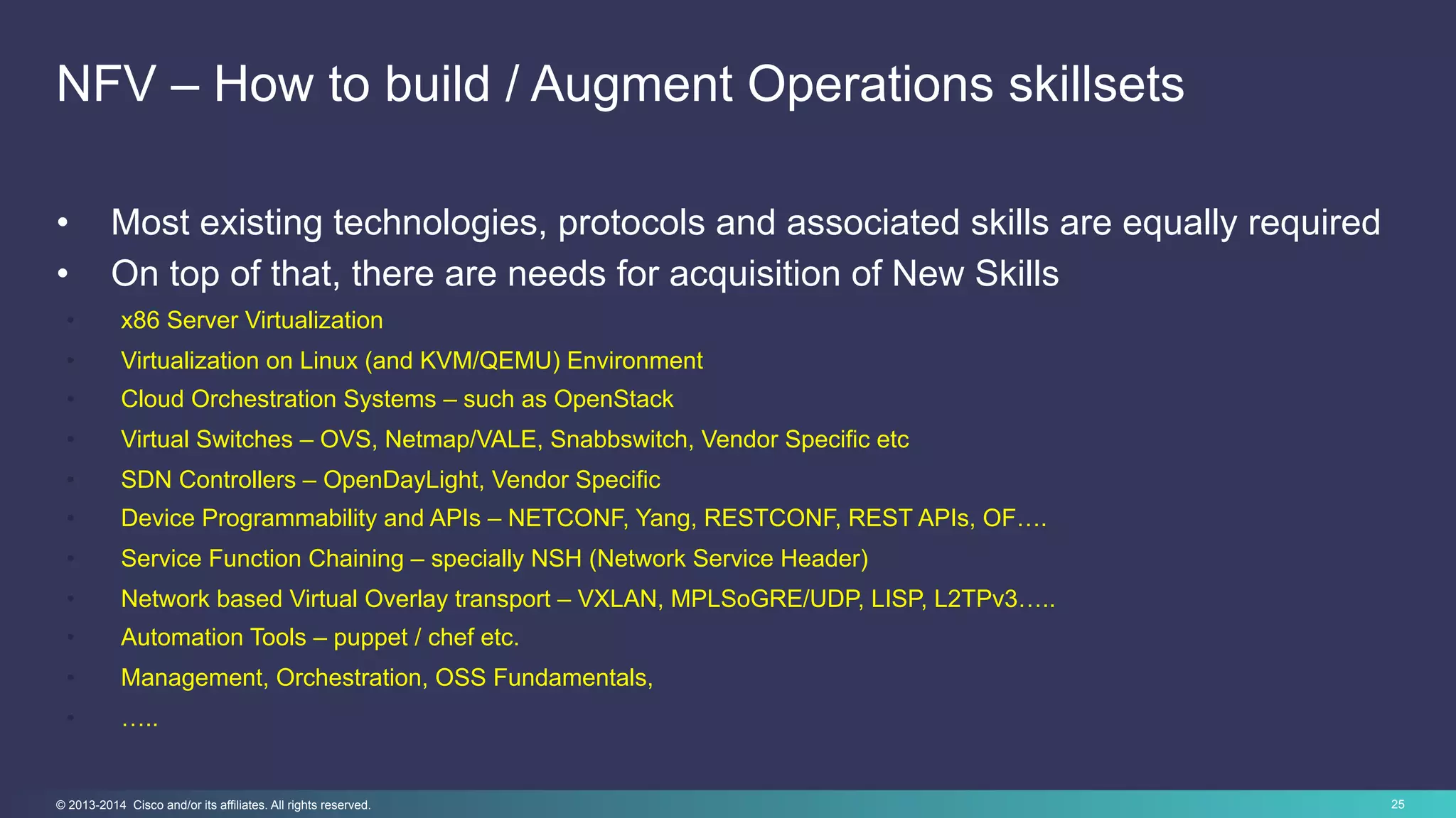 25© 2013-2014 Cisco and/or its affiliates. All rights reserved.
NFV – How to build / Augment Operations skillsets
•  Most existing technologies, protocols and associated skills are equally required
•  On top of that, there are needs for acquisition of New Skills
•  x86 Server Virtualization
•  Virtualization on Linux (and KVM/QEMU) Environment
•  Cloud Orchestration Systems – such as OpenStack
•  Virtual Switches – OVS, Netmap/VALE, Snabbswitch, Vendor Specific etc
•  SDN Controllers – OpenDayLight, Vendor Specific
•  Device Programmability and APIs – NETCONF, Yang, RESTCONF, REST APIs, OF….
•  Service Function Chaining – specially NSH (Network Service Header)
•  Network based Virtual Overlay transport – VXLAN, MPLSoGRE/UDP, LISP, L2TPv3…..
•  Automation Tools – puppet / chef etc.
•  Management, Orchestration, OSS Fundamentals,
•  …..
 