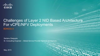 Challenges of Layer 2 NID Based Architecture
For vCPE/NFV Deployments
Santanu Dasgupta
Sr. Consulting Engineer – Global Service Provider Network Architecture
BDNOG-3
May, 2015
 