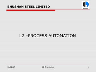 BHUSHAN STEEL LIMITED
L2 –PROCESS AUTOMATION
12/02/17 L2 Orientation 1
 