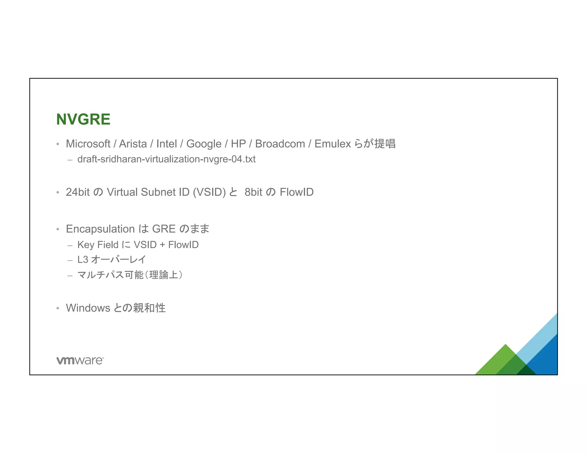 NVGRE	
•  Microsoft / Arista / Intel / Google / HP / Broadcom / Emulex らが提唱
–  draft-sridharan-virtualization-nvgre-04.txt
•  24bit の Virtual Subnet ID (VSID) と　8bit の FlowID
•  Encapsulation は GRE のまま
–  Key Field に VSID + FlowID
–  L3 オーバーレイ
–  マルチパス可能（理論上）
•  Windows との親和性
 
